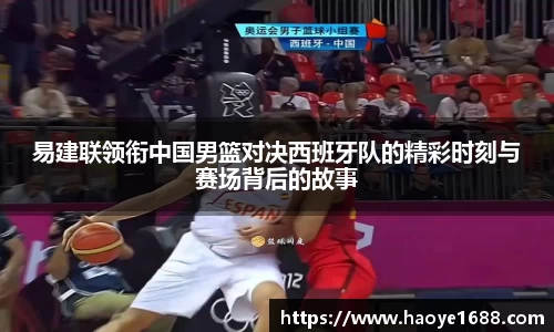 易建联领衔中国男篮对决西班牙队的精彩时刻与赛场背后的故事